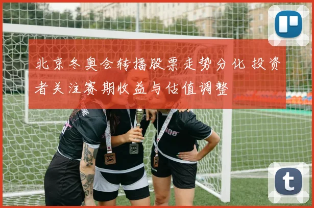 北京冬奥会转播股票走势分化 投资者关注赛期收益与估值调整