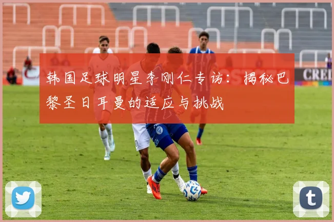 韩国足球明星李刚仁专访:揭秘巴黎圣日耳曼的适应与挑战