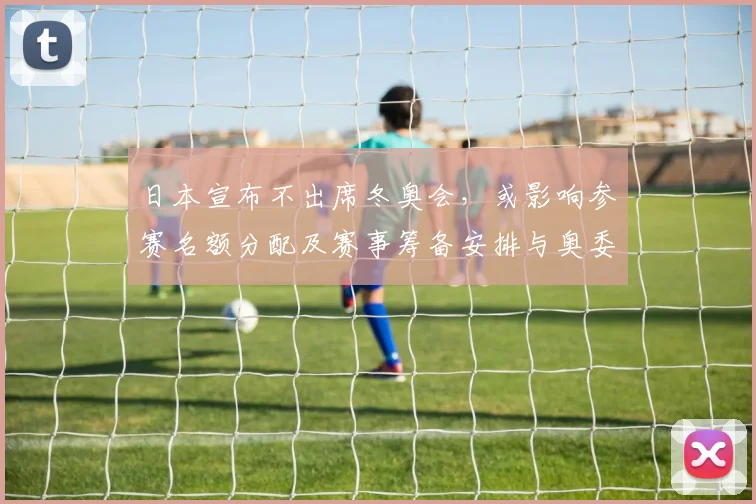 日本宣布不出席冬奥会，或影响参赛名额分配及赛事筹备安排与奥委会应对