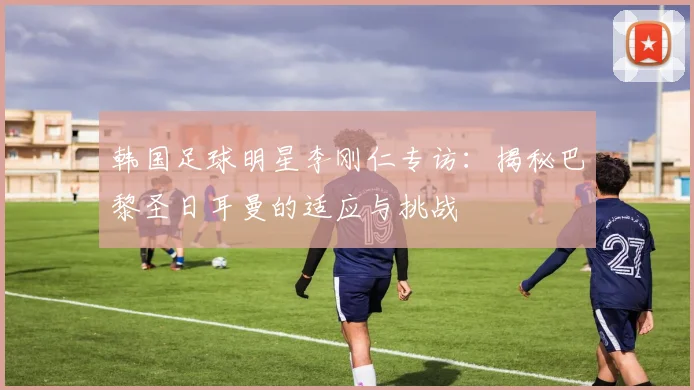 韩国足球明星李刚仁专访：揭秘巴黎圣日耳曼的适应与挑战