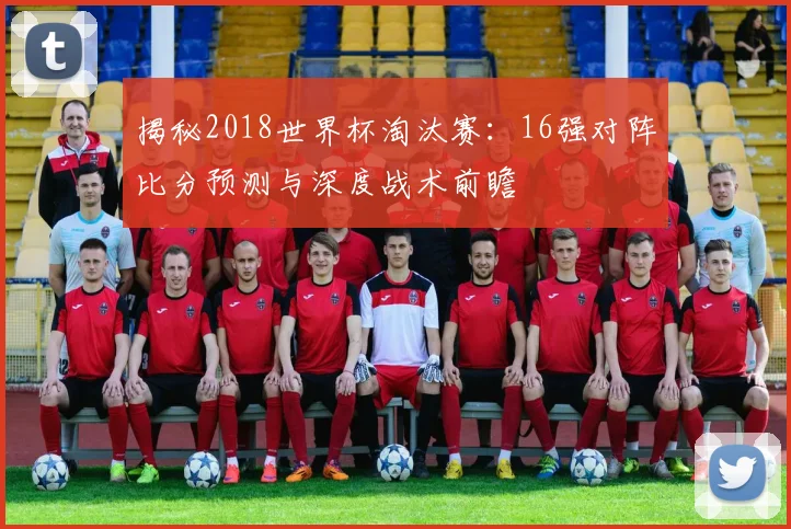 揭秘2018世界杯淘汰赛：16强对阵比分预测与深度战术前瞻