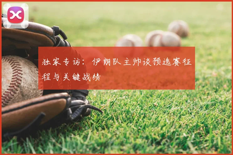 独家专访:伊朗队主帅谈预选赛征程与关键战绩