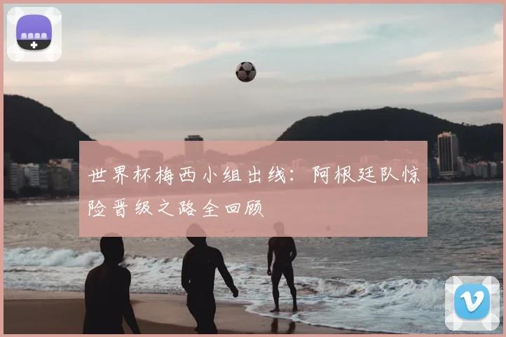 世界杯梅西小组出线:阿根廷队惊险晋级之路全回顾