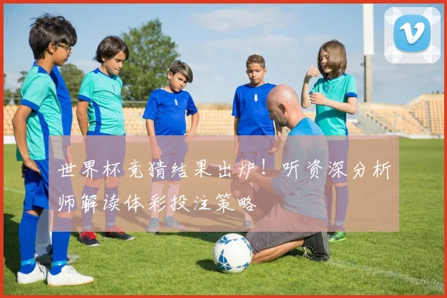 世界杯竞猜结果出炉！听资深分析师解读体彩投注策略