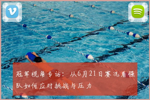 冠军视角专访：从6月21日赛况看强队如何应对挑战与压力