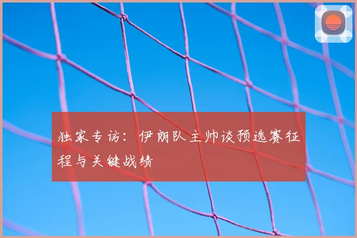 独家专访:伊朗队主帅谈预选赛征程与关键战绩