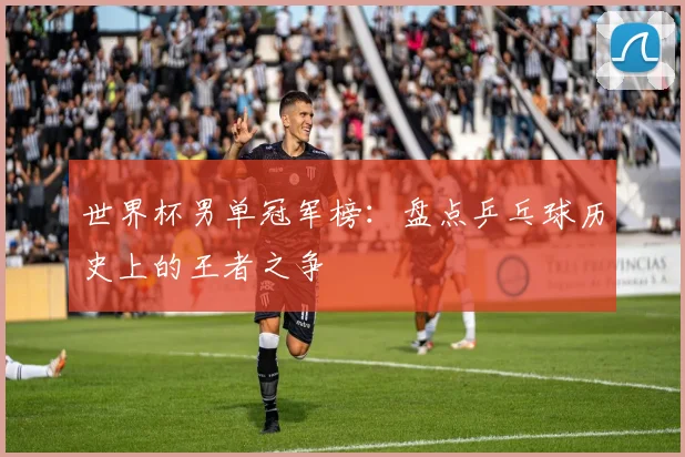 世界杯男单冠军榜:盘点乒乓球历史上的王者之争