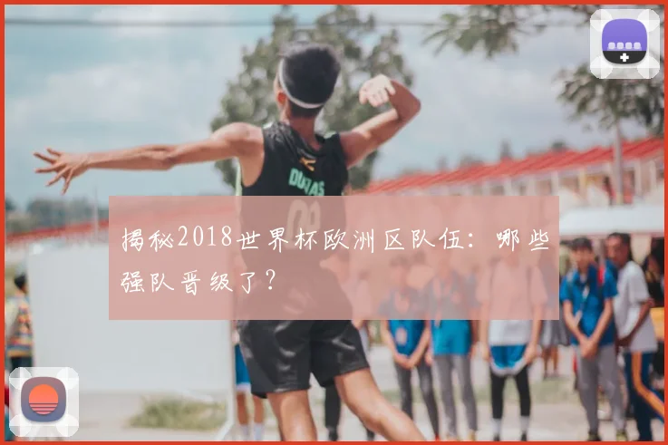 揭秘2018世界杯欧洲区队伍：哪些强队晋级了？