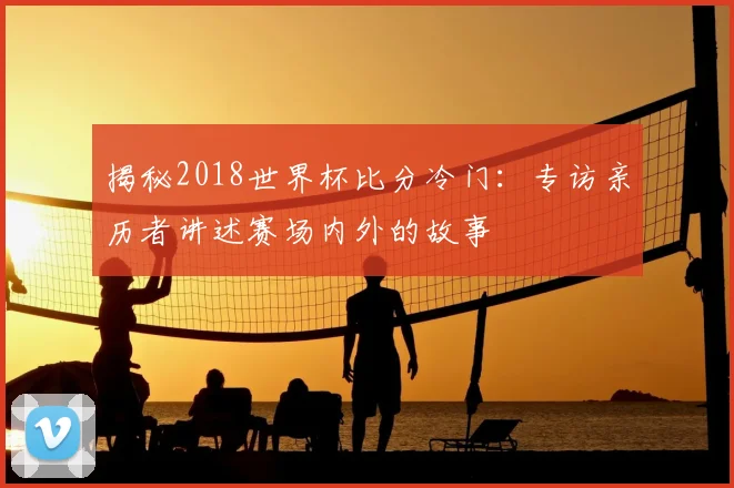 揭秘2018世界杯比分冷门：专访亲历者讲述赛场内外的故事