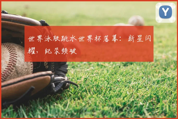 世界泳联跳水世界杯落幕：新星闪耀，纪录频破