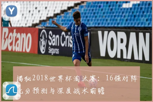 揭秘2018世界杯淘汰赛：16强对阵比分预测与深度战术前瞻