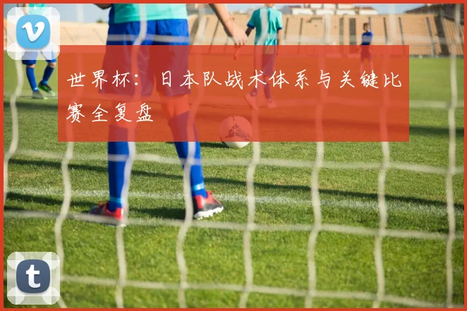 世界杯：日本队战术体系与关键比赛全复盘