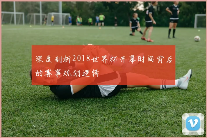 深度剖析2018世界杯开幕时间背后的赛事规划逻辑