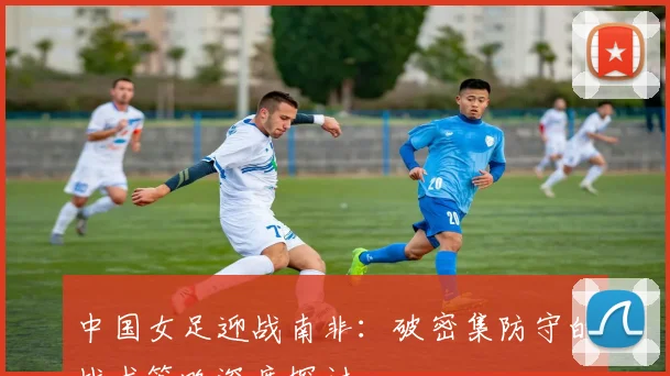 中国女足迎战南非：破密集防守的战术策略深度探讨